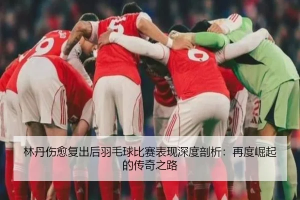 林丹伤愈复出后羽毛球比赛表现深度剖析：再度崛起的传奇之路