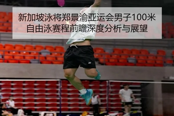 新加坡泳将郑景渝亚运会男子100米自由泳赛程前瞻深度分析与展望